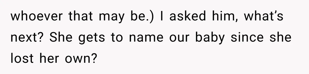 whoever that may be.) I asked him, what’s next? She gets to name our baby since she lost her own?