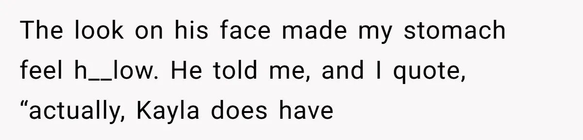 The look on his face made my stomach feel h__low. He told me, and I quote, “actually, Kayla does have