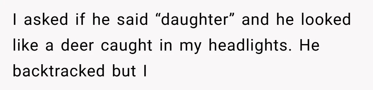 I asked if he said “daughter” and he looked like a deer caught in my headlights. He backtracked but I