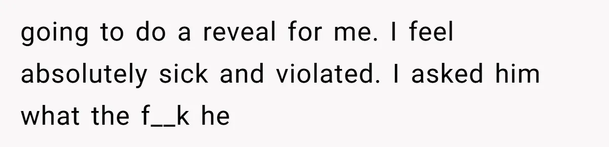 going to do a reveal for me. I feel absolutely sick and violated. I asked him what the f__k he