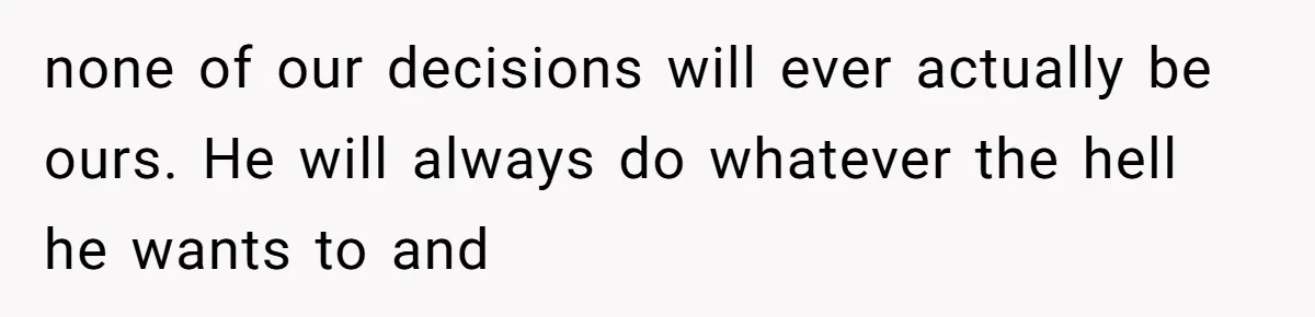 none of our decisions will ever actually be ours. He will always do whatever the hell he wants to and