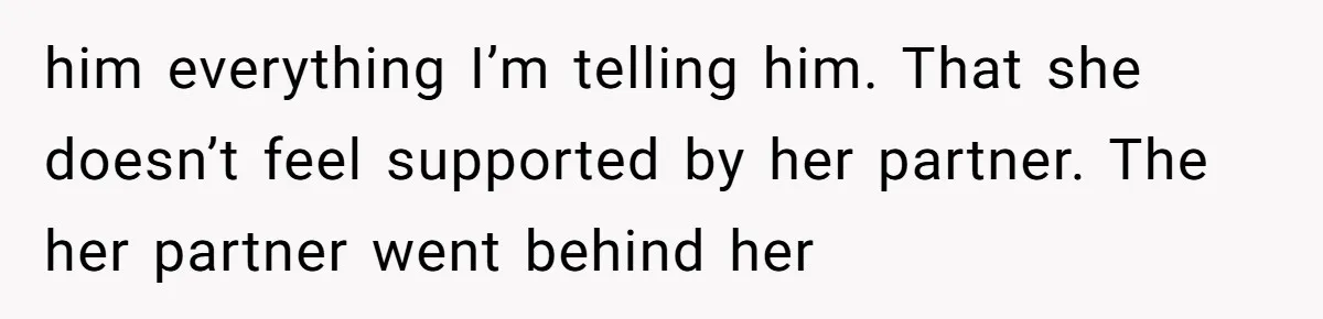 him everything I’m telling him. That she doesn’t feel supported by her partner. The her partner went behind her