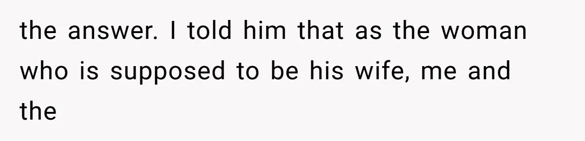 the answer. I told him that as the woman who is supposed to be his wife, me and the