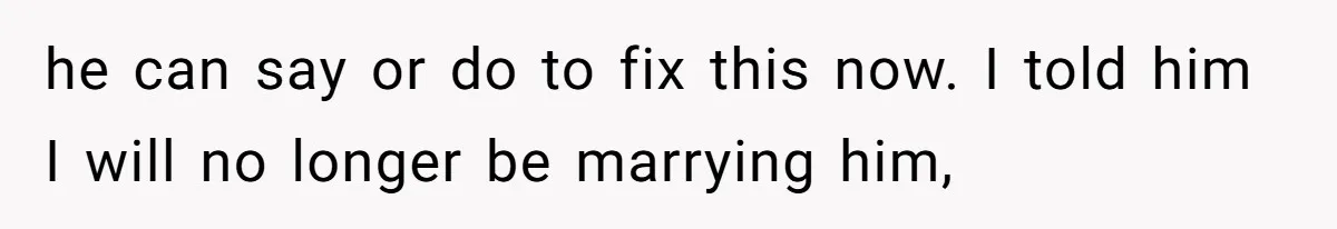 he can say or do to fix this now. I told him I will no longer be marrying him,