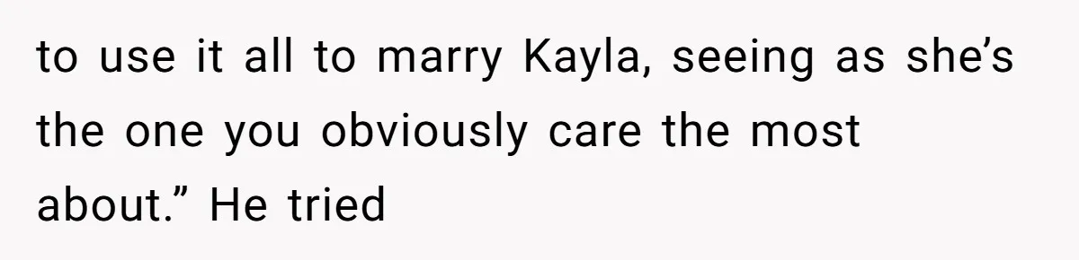to use it all to marry Kayla, seeing as she’s the one you obviously care the most about.” He tried