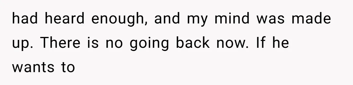 had heard enough, and my mind was made up. There is no going back now. If he wants to