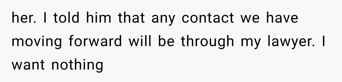 her. I told him that any contact we have moving forward will be through my lawyer. I want nothing