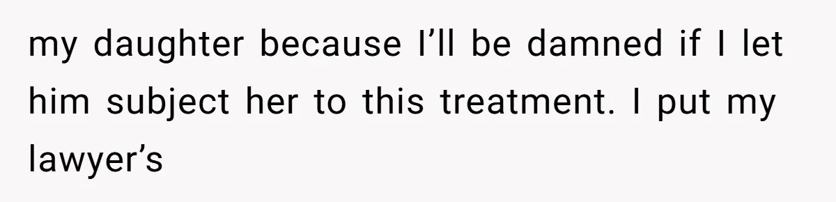 my daughter because I’ll be damned if I let him subject her to this treatment. I put my lawyer’s