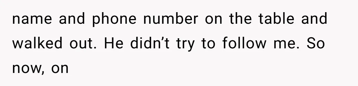 name and phone number on the table and walked out. He didn’t try to follow me. So now, on