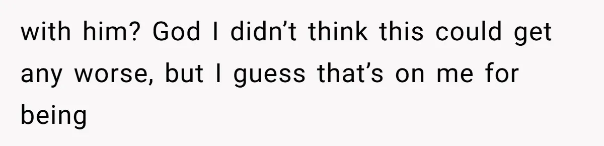 with him? God I didn’t think this could get any worse, but I guess that’s on me for being