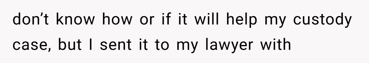 don’t know how or if it will help my custody case, but I sent it to my lawyer with