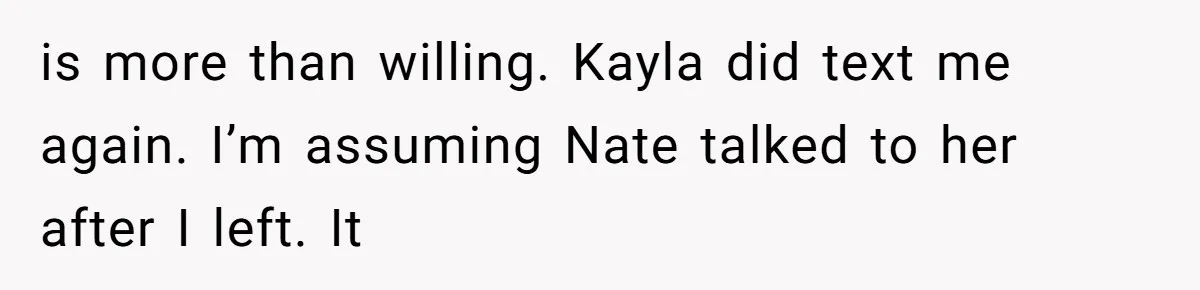 is more than willing. Kayla did text me again. I’m assuming Nate talked to her after I left. It