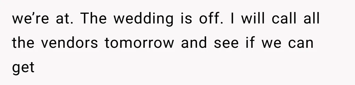 we’re at. The wedding is off. I will call all the vendors tomorrow and see if we can get