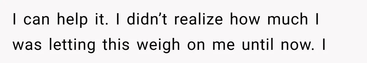 I can help it. I didn’t realize how much I was letting this weigh on me until now. I