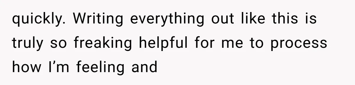 quickly. Writing everything out like this is truly so freaking helpful for me to process how I’m feeling and