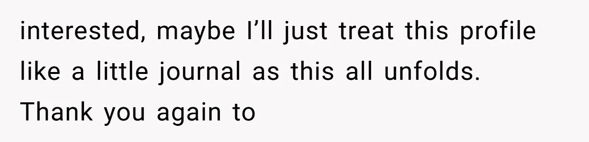 interested, maybe I’ll just treat this profile like a little journal as this all unfolds. Thank you again to