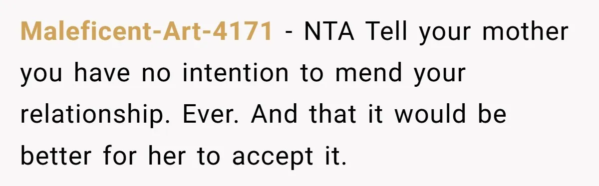 Maleficent-Art-4171 − NTA Tell your mother you have no intention to mend your relationship. Ever. And that it would be better for her to accept it.