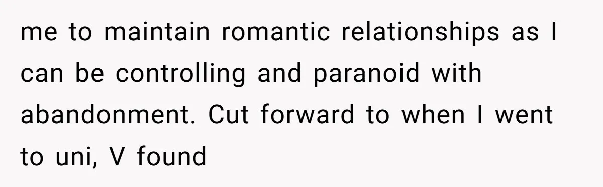 me to maintain romantic relationships as I can be controlling and paranoid with abandonment. Cut forward to when I went to uni, V found