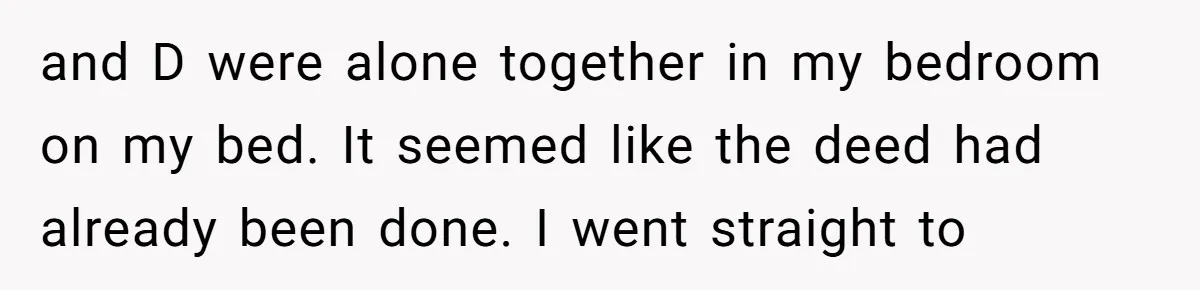 and D were alone together in my bedroom on my bed. It seemed like the deed had already been done. I went straight to