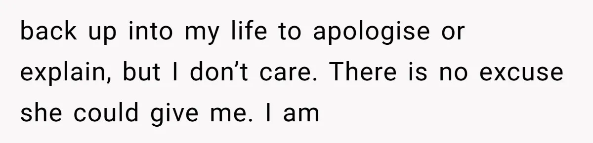 back up into my life to apologise or explain, but I don’t care. There is no excuse she could give me. I am