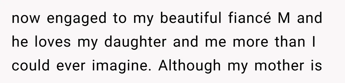 now engaged to my beautiful fiancé M and he loves my daughter and me more than I could ever imagine. Although my mother is