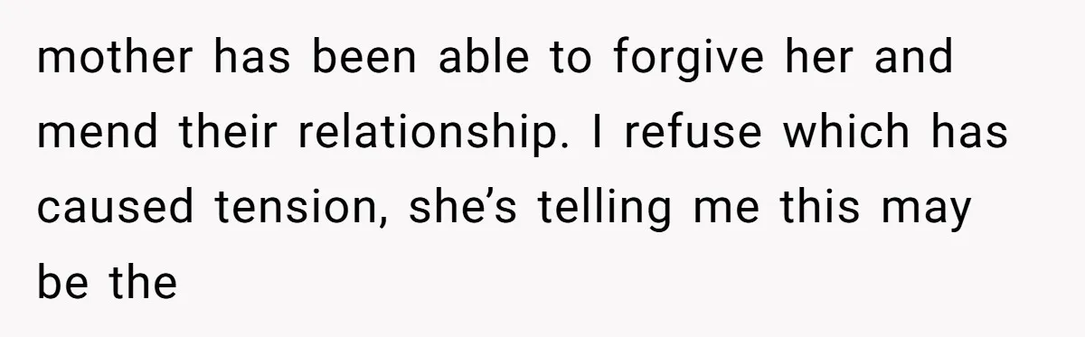 mother has been able to forgive her and mend their relationship. I refuse which has caused tension, she’s telling me this may be the