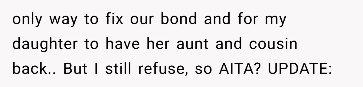 only way to fix our bond and for my daughter to have her aunt and cousin back.. But I still refuse, so AITA? UPDATE: