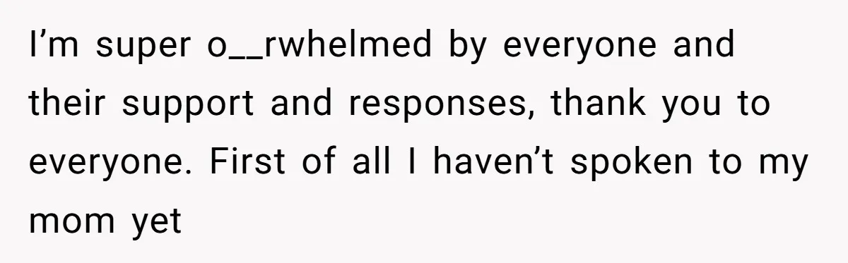 I’m super o__rwhelmed by everyone and their support and responses, thank you to everyone. First of all I haven’t spoken to my mom yet