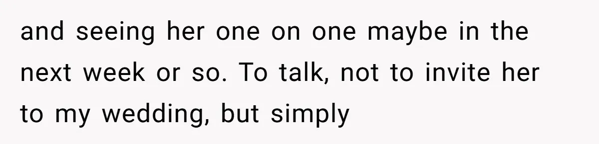 and seeing her one on one maybe in the next week or so. To talk, not to invite her to my wedding, but simply