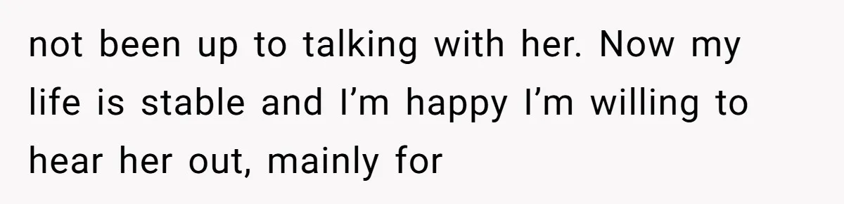 not been up to talking with her. Now my life is stable and I’m happy I’m willing to hear her out, mainly for