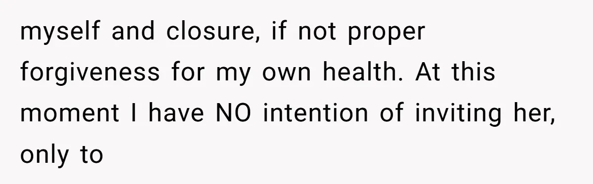 myself and closure, if not proper forgiveness for my own health. At this moment I have NO intention of inviting her, only to
