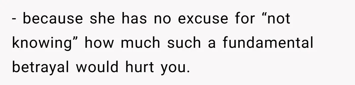 - because she has no excuse for “not knowing” how much such a fundamental betrayal would hurt you.