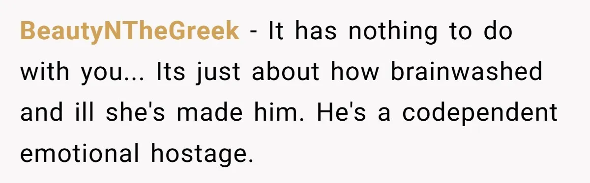 BeautyNTheGreek − It has nothing to do with you... Its just about how brainwashed and ill she's made him. He's a codependent emotional hostage.