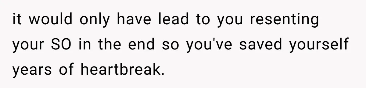 it would only have lead to you resenting your SO in the end so you've saved yourself years of heartbreak.