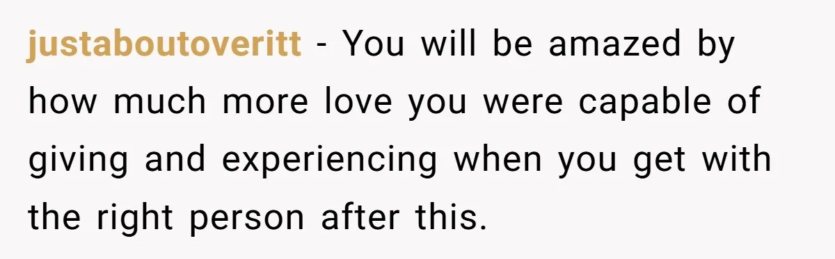justaboutoveritt − You will be amazed by how much more love you were capable of giving and experiencing when you get with the right person after this.