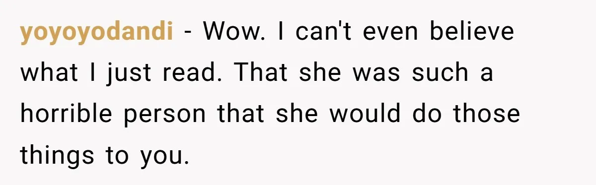yoyoyodandi − Wow. I can't even believe what I just read. That she was such a horrible person that she would do those things to you.