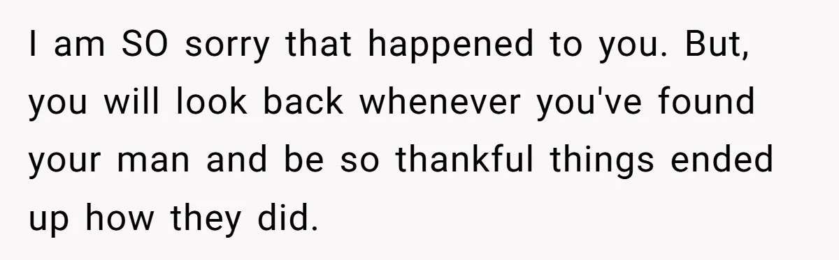 I am SO sorry that happened to you. But, you will look back whenever you've found your man and be so thankful things ended up how they did.