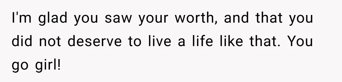 I'm glad you saw your worth, and that you did not deserve to live a life like that. You go girl!