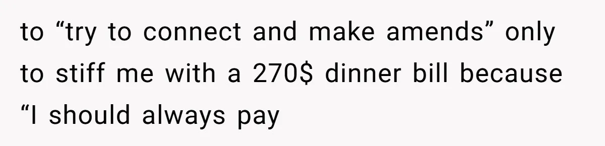 to “try to connect and make amends” only to stiff me with a 270$ dinner bill because “I should always pay