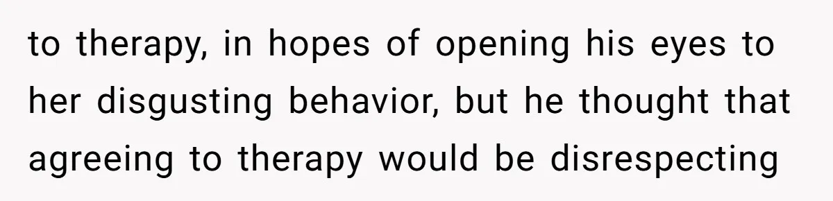 to therapy, in hopes of opening his eyes to her disgusting behavior, but he thought that agreeing to therapy would be disrespecting