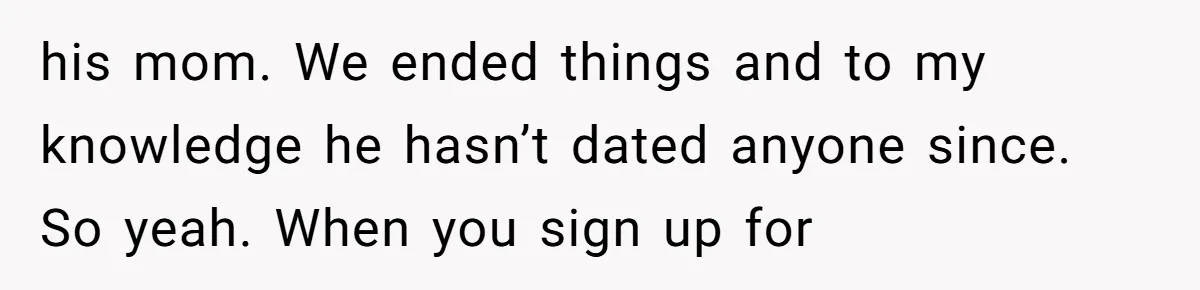 his mom. We ended things and to my knowledge he hasn’t dated anyone since. So yeah. When you sign up for