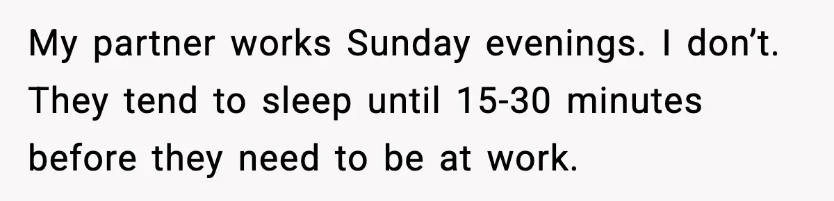 My partner works Sunday evenings. I don’t. They tend to sleep until 15-30 minutes before they need to be at work.
