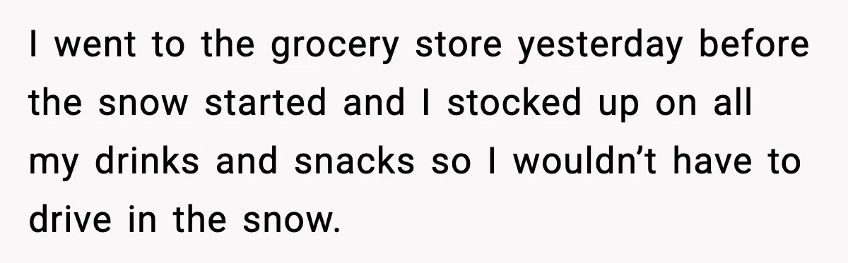 I went to the grocery store yesterday before the snow started and I stocked up on all my drinks and snacks so I wouldn’t have to drive in the snow.