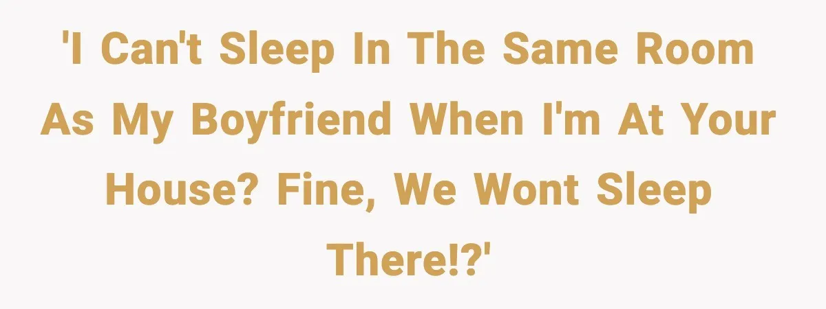 'I can't sleep in the same room as my boyfriend when I'm at your house? Fine, we wont sleep there!?'