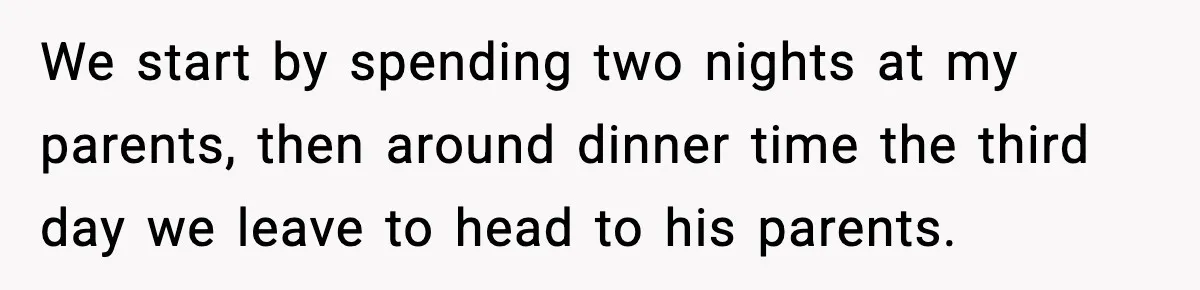 We start by spending two nights at my parents, then around dinner time the third day we leave to head to his parents.