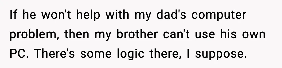 If he won't help with my dad's computer problem, then my brother can't use his own PC. There's some logic there, I suppose.