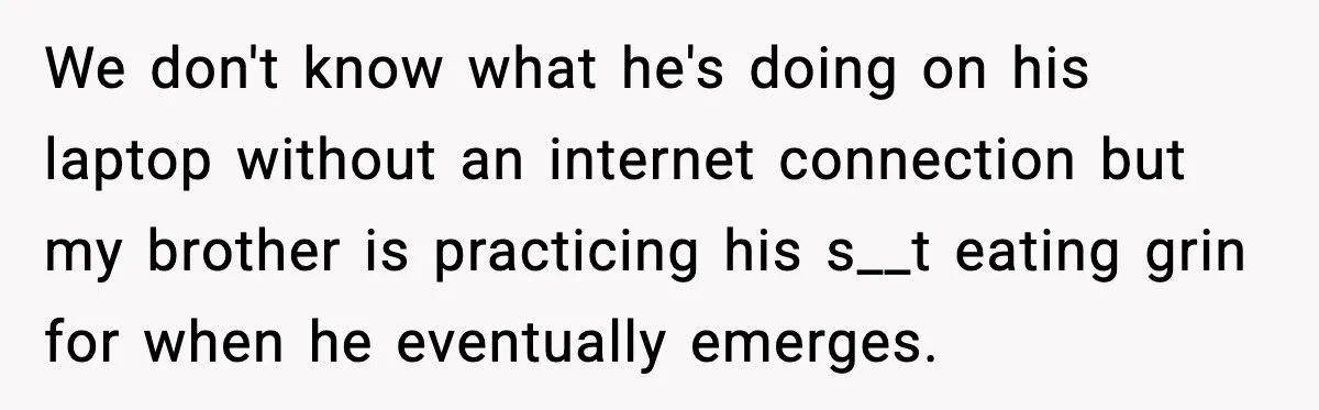 We don't know what he's doing on his laptop without an internet connection but my brother is practicing his s__t eating grin for when he eventually emerges.