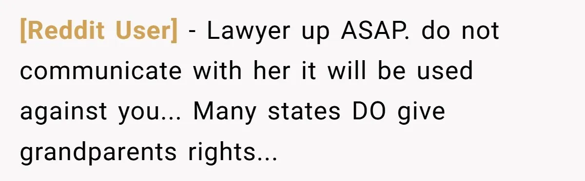 [Reddit User] − Lawyer up ASAP. do not communicate with her it will be used against you... Many states DO give grandparents rights...