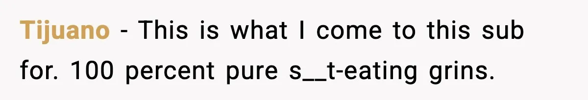 Tijuano - This is what I come to this sub for. 100 percent pure s__t-eating grins.