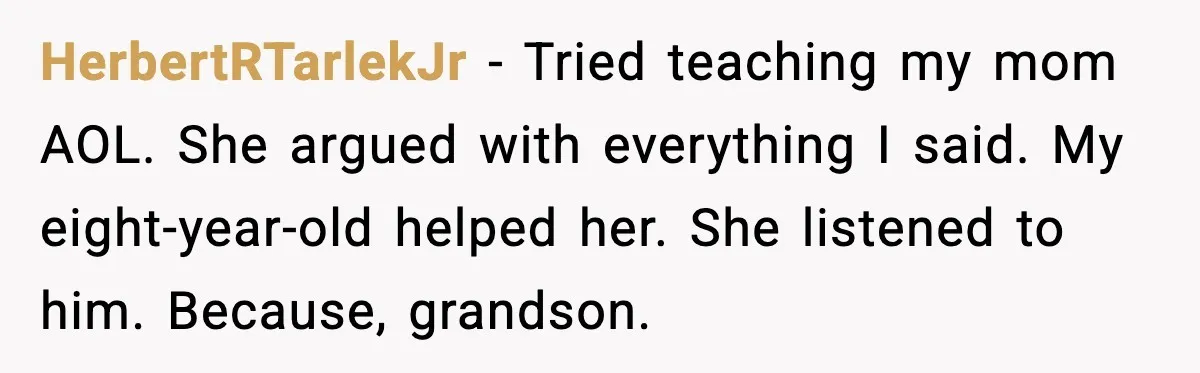 HerbertRTarlekJr - Tried teaching my mom AOL. She argued with everything I said. My eight-year-old helped her. She listened to him. Because, grandson.